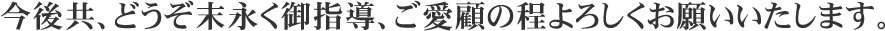 今後共、どうぞ末永く御指導、ご愛顧の程よろしくお願いいたします。