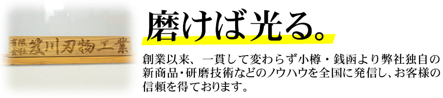 磨けば光る。創業以来、一貫して変わらず小樽・銭函より弊社独自の新商品・研磨技術などのノウハウを全国に発信し、お客様の信頼を得ております。