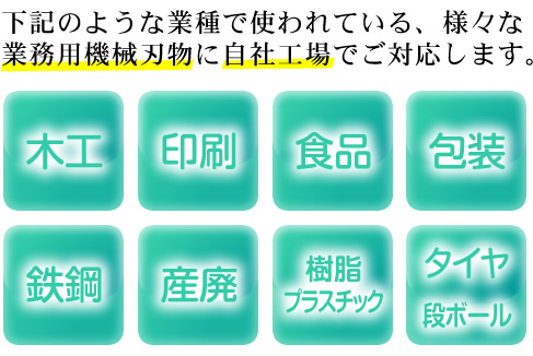 下記のような業界で使われている、様々な業務用機械刃物に自社工場でご対応します。＜木工・印刷・食品・包装・鉄鋼・産廃・樹脂プラスチック・タイヤ・段ボール＞