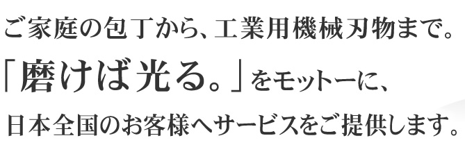 ご家庭の包丁から、工業用機械刃物まで。「磨けば光る。」をモットーに、日本全国のお客様へサービスをご提供します。